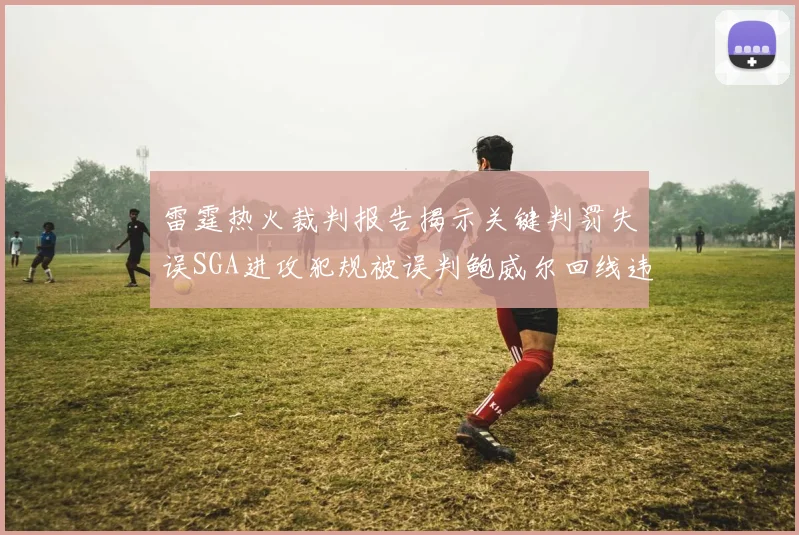 雷霆热火裁判报告揭示关键判罚失误SGA进攻犯规被误判鲍威尔回线违例未被吹罚