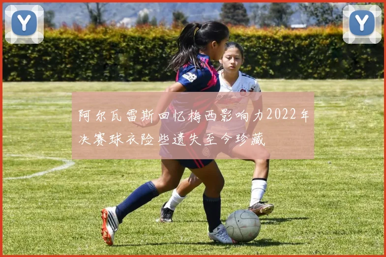 阿尔瓦雷斯回忆梅西影响力2022年决赛球衣险些遗失至今珍藏