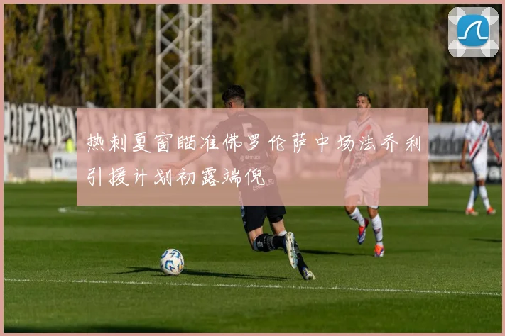 热刺夏窗瞄准佛罗伦萨中场法乔利引援计划初露端倪